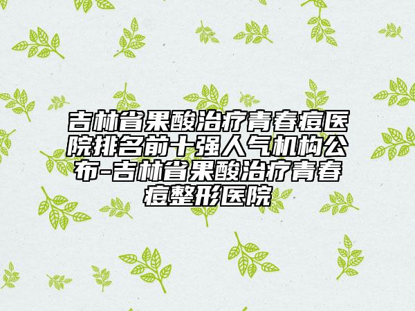 吉林省果酸治療青春痘醫(yī)院排名前十強人氣機構公布-吉林省果酸治療青春痘整形醫(yī)院