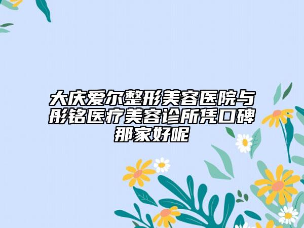 大慶愛爾整形美容醫(yī)院與彤銘醫(yī)療美容診所憑口碑那家好呢