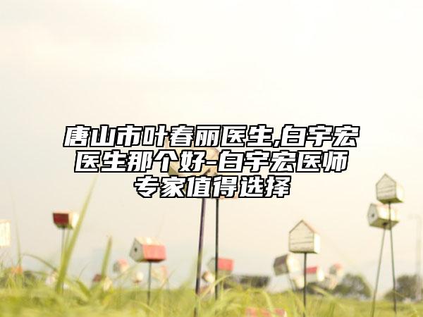 唐山市葉春麗醫(yī)生,白宇宏醫(yī)生那個(gè)好-白宇宏醫(yī)師專家值得選擇