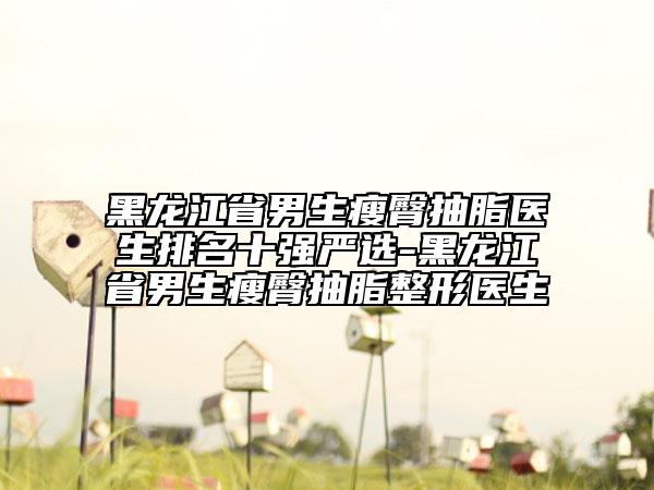 黑龍江省男生瘦臀抽脂醫(yī)生排名十強嚴選-黑龍江省男生瘦臀抽脂整形醫(yī)生