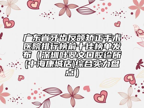廣東省牙齒反頜矯正手術(shù)醫(yī)院排行榜前十佳榜單發(fā)布（深圳葉翠文口腔診所(中?？党堑?綜合實(shí)力盤點(diǎn)）