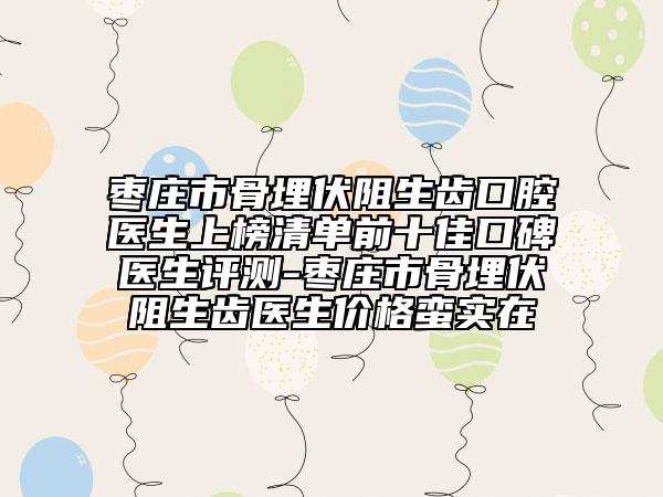 棗莊市骨埋伏阻生齒口腔醫(yī)生上榜清單前十佳口碑醫(yī)生評測-棗莊市骨埋伏阻生齒醫(yī)生價格蠻實在