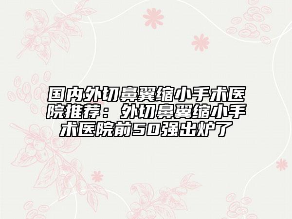 國內(nèi)外切鼻翼縮小手術(shù)醫(yī)院推薦：外切鼻翼縮小手術(shù)醫(yī)院前50強(qiáng)出爐了