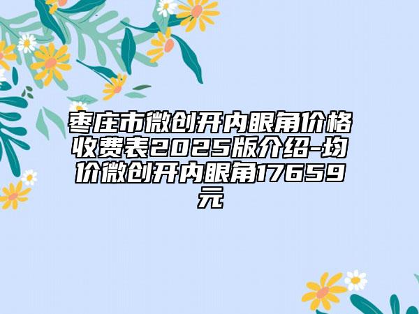 棗莊市微創(chuàng)開內眼角價格收費表2025版介紹-均價微創(chuàng)開內眼角17659元