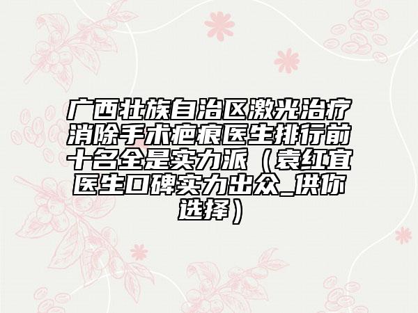 廣西壯族自治區(qū)激光治療消除手術(shù)疤痕醫(yī)生排行前十名全是實(shí)力派（袁紅宜醫(yī)生口碑實(shí)力出眾_供你選擇）