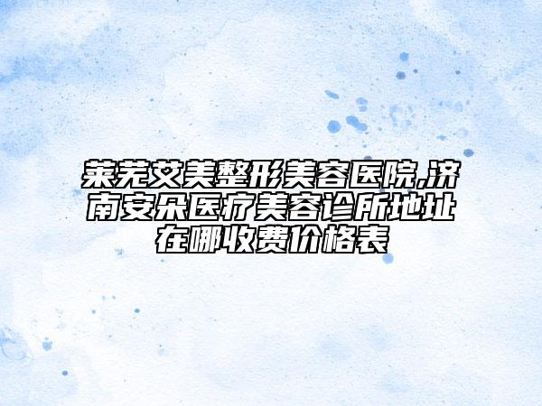 萊蕪艾美整形美容醫(yī)院,濟南安朵醫(yī)療美容診所地址在哪收費價格表