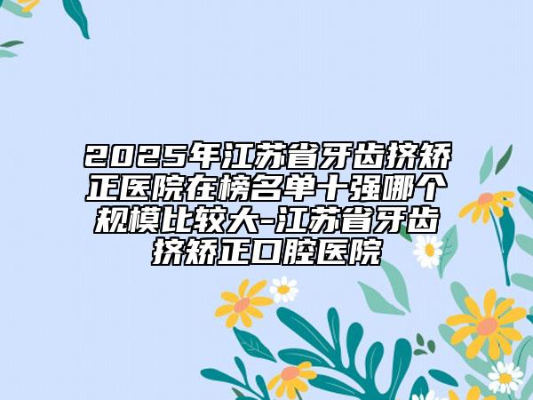 2025年江蘇省牙齒擠矯正醫(yī)院在榜名單十強(qiáng)哪個(gè)規(guī)模比較大-江蘇省牙齒擠矯正口腔醫(yī)院