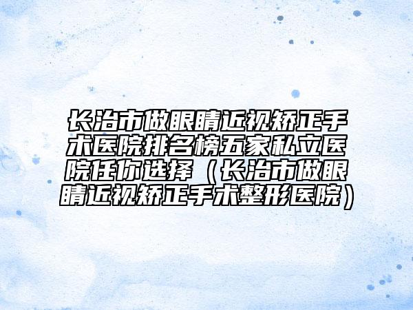 長治市做眼睛近視矯正手術醫(yī)院排名榜五家私立醫(yī)院任你選擇（長治市做眼睛近視矯正手術整形醫(yī)院）