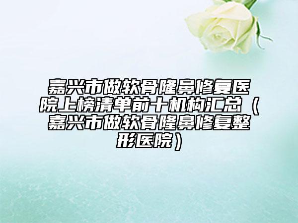 嘉興市做軟骨隆鼻修復醫(yī)院上榜清單前十機構(gòu)匯總（嘉興市做軟骨隆鼻修復整形醫(yī)院）