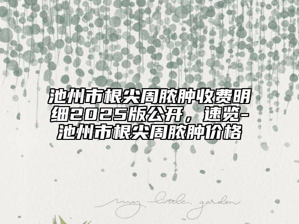 池州市根尖周膿腫收費(fèi)明細(xì)2025版公開，速覽-池州市根尖周膿腫價(jià)格