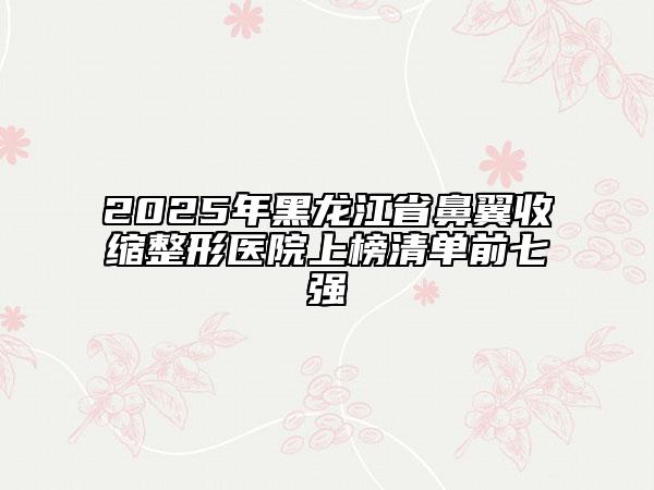 2025年黑龍江省鼻翼收縮整形醫(yī)院上榜清單前七強(qiáng)
