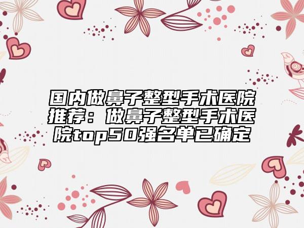 國(guó)內(nèi)做鼻子整型手術(shù)醫(yī)院推薦：做鼻子整型手術(shù)醫(yī)院top50強(qiáng)名單已確定