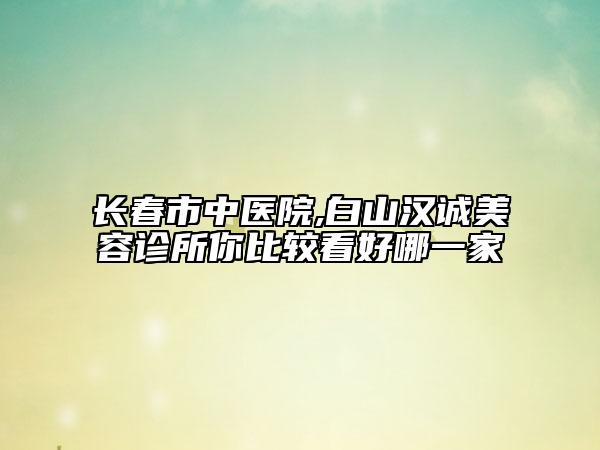 長春市中醫(yī)院,白山漢誠美容診所你比較看好哪一家
