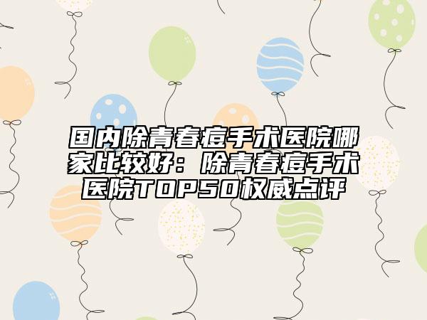 國(guó)內(nèi)除青春痘手術(shù)醫(yī)院哪家比較好：除青春痘手術(shù)醫(yī)院TOP50權(quán)威點(diǎn)評(píng)