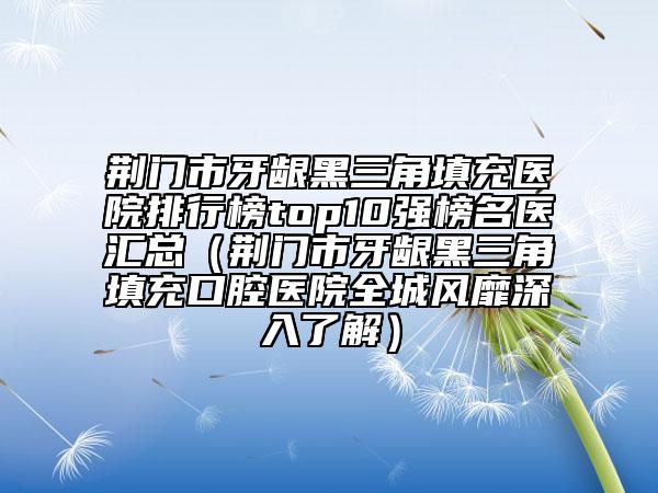 荊門市牙齦黑三角填充醫(yī)院排行榜top10強(qiáng)榜名醫(yī)匯總（荊門市牙齦黑三角填充口腔醫(yī)院全城風(fēng)靡深入了解）