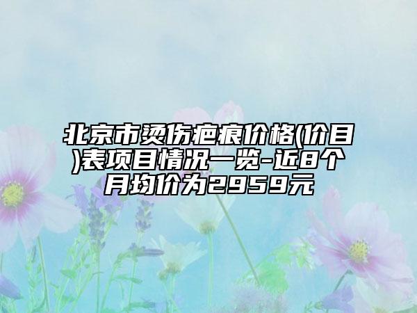 北京市燙傷疤痕價格(價目)表項目情況一覽-近8個月均價為2959元