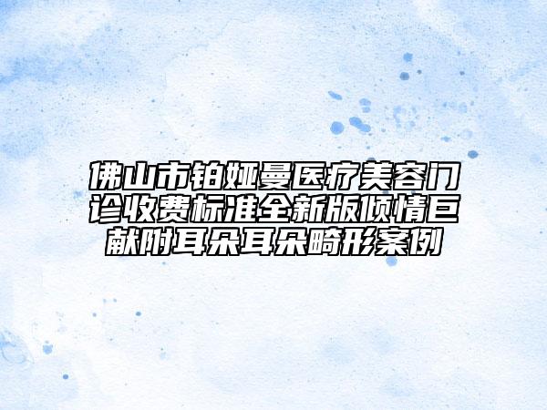 佛山市鉑婭曼醫(yī)療美容門診收費(fèi)標(biāo)準(zhǔn)全新版傾情巨獻(xiàn)附耳朵耳朵畸形案例