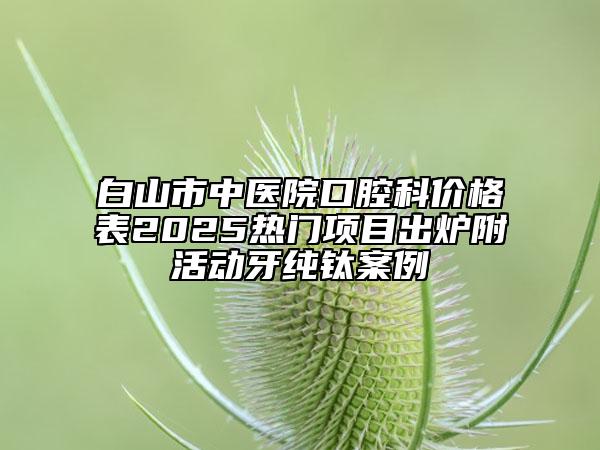 白山市中醫(yī)院口腔科價(jià)格表2025熱門(mén)項(xiàng)目出爐附活動(dòng)牙純鈦案例