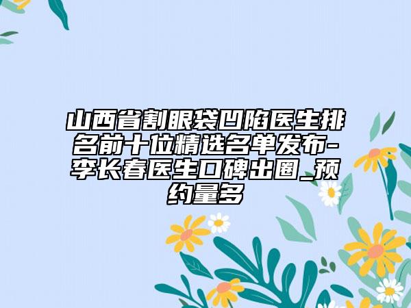 山西省割眼袋凹陷醫(yī)生排名前十位精選名單發(fā)布-李長(zhǎng)春醫(yī)生口碑出圈_預(yù)約量多