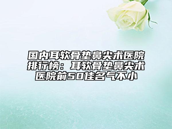 國(guó)內(nèi)耳軟骨墊鼻尖術(shù)醫(yī)院排行榜：耳軟骨墊鼻尖術(shù)醫(yī)院前50佳名氣不小
