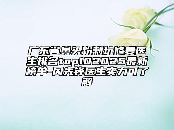 廣東省鼻頭粉刺坑修復醫(yī)生排名top102025最新榜單-周先鋒醫(yī)生實力可了解