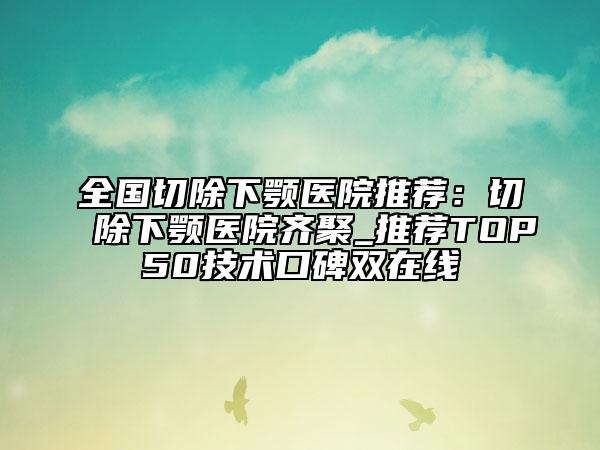 全國(guó)切除下顎醫(yī)院推薦：切除下顎醫(yī)院齊聚_推薦TOP50技術(shù)口碑雙在線