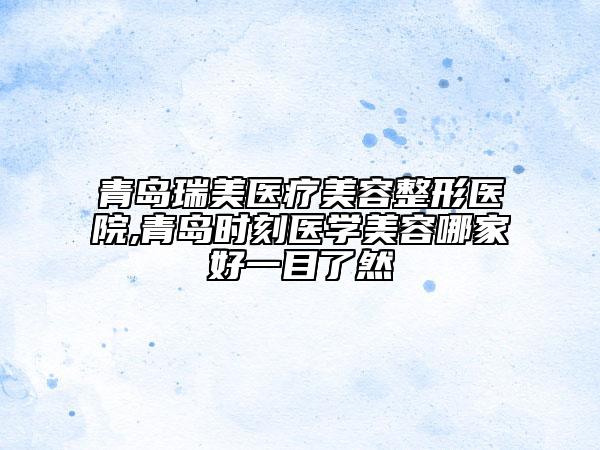 青島瑞美醫(yī)療美容整形醫(yī)院,青島時刻醫(yī)學(xué)美容哪家好一目了然