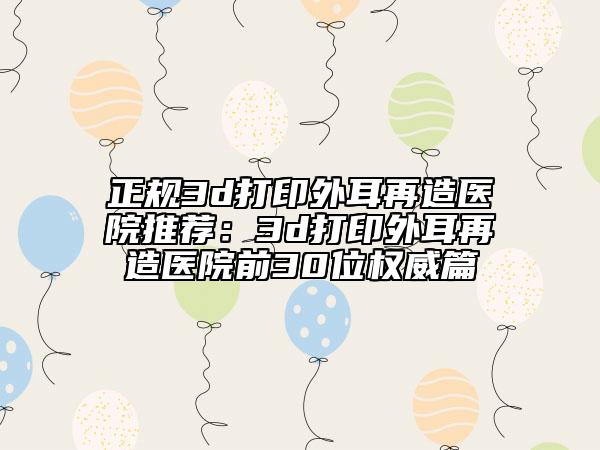 正規(guī)3d打印外耳再造醫(yī)院推薦：3d打印外耳再造醫(yī)院前30位權(quán)威篇