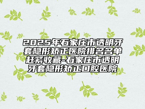 2025年石家莊市透明牙套隱形矯正醫(yī)院排名名單趕緊收藏-石家莊市透明牙套隱形矯正口腔醫(yī)院