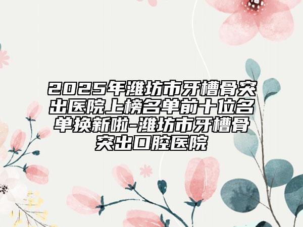 2025年濰坊市牙槽骨突出醫(yī)院上榜名單前十位名單換新啦-濰坊市牙槽骨突出口腔醫(yī)院