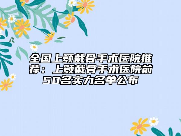 全國(guó)上顎截骨手術(shù)醫(yī)院推薦：上顎截骨手術(shù)醫(yī)院前50名實(shí)力名單公布