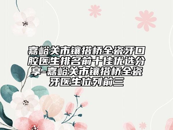 嘉峪關(guān)市鑲搭橋全瓷牙口腔醫(yī)生排名前十佳優(yōu)選分享-嘉峪關(guān)市鑲搭橋全瓷牙醫(yī)生位列前三