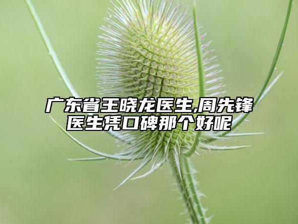 廣東省王曉龍醫(yī)生,周先鋒醫(yī)生憑口碑那個(gè)好呢