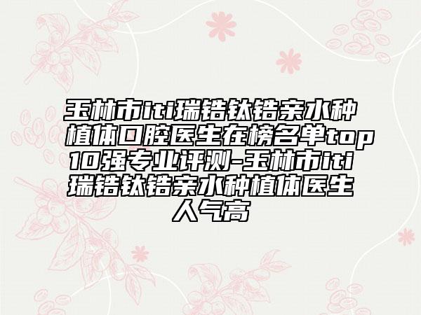 玉林市iti瑞鋯鈦鋯親水種植體口腔醫(yī)生在榜名單top10強專業(yè)評測-玉林市iti瑞鋯鈦鋯親水種植體醫(yī)生人氣高