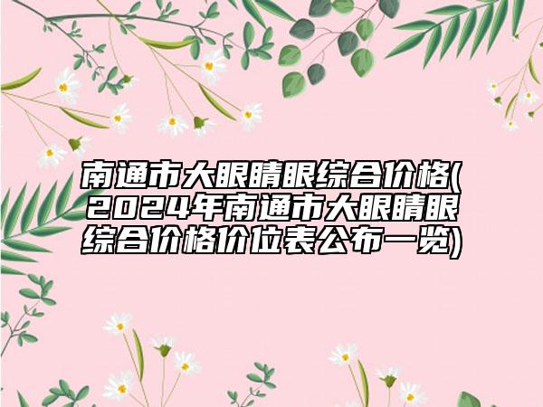 南通市大眼睛眼綜合價格(2024年南通市大眼睛眼綜合價格價位表公布一覽)