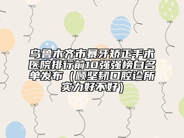 烏魯木齊市暴牙矯正手術(shù)醫(yī)院排行前10強強榜白名單發(fā)布（顧堅韌口腔診所實力好不好）