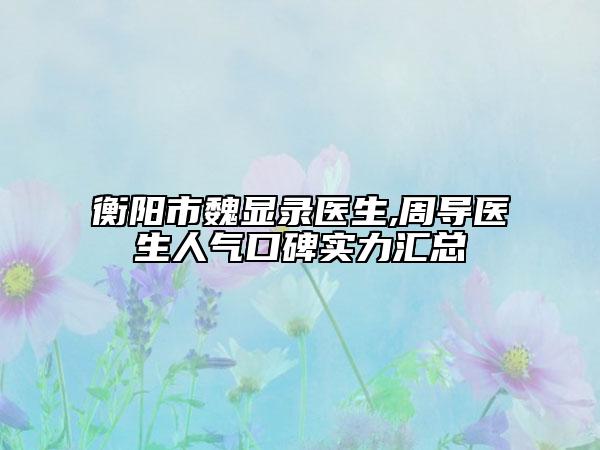 衡陽市魏顯錄醫(yī)生,周導(dǎo)醫(yī)生人氣口碑實(shí)力匯總
