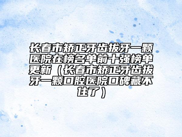 長春市矯正牙齒拔牙一顆醫(yī)院在榜名單前十強(qiáng)榜單更新（長春市矯正牙齒拔牙一顆口腔醫(yī)院口碑藏不住了）