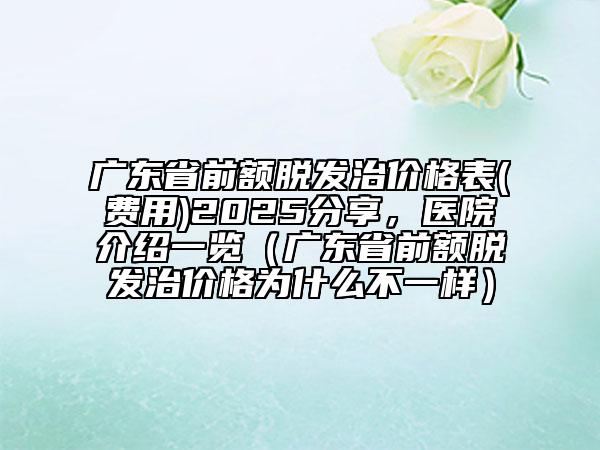 廣東省前額脫發(fā)治價格表(費用)2025分享，醫(yī)院介紹一覽（廣東省前額脫發(fā)治價格為什么不一樣）