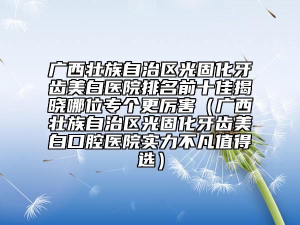廣西壯族自治區(qū)光固化牙齒美白醫(yī)院排名前十佳揭曉哪位專個更厲害（廣西壯族自治區(qū)光固化牙齒美白口腔醫(yī)院實(shí)力不凡值得選）
