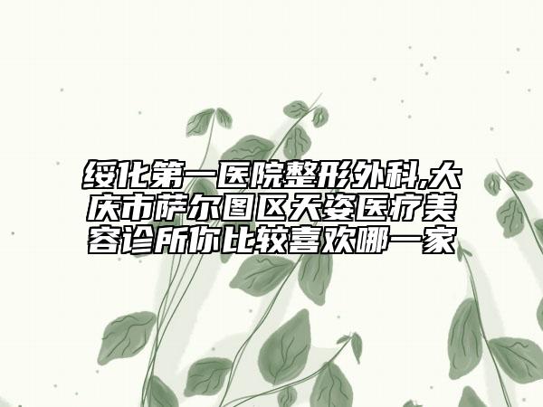 綏化第一醫(yī)院整形外科,大慶市薩爾圖區(qū)天姿醫(yī)療美容診所你比較喜歡哪一家