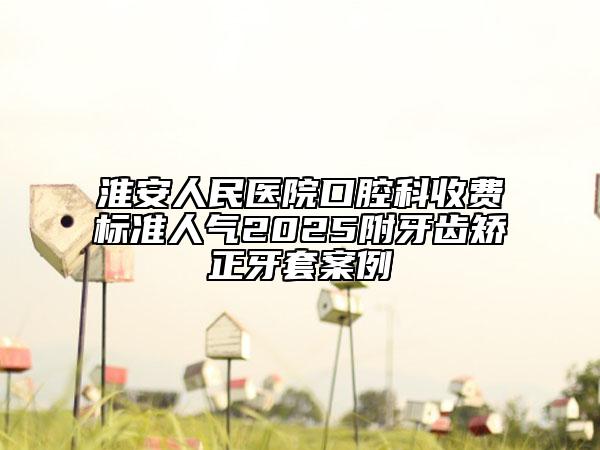 淮安人民醫(yī)院口腔科收費(fèi)標(biāo)準(zhǔn)人氣2025附牙齒矯正牙套案例