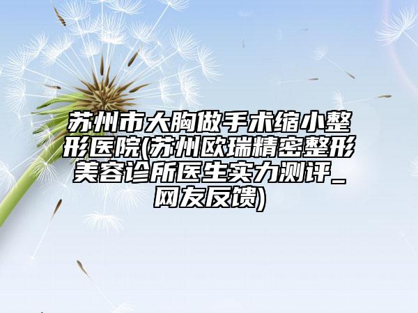 蘇州市大胸做手術(shù)縮小整形醫(yī)院(蘇州歐瑞精密整形美容診所醫(yī)生實(shí)力測(cè)評(píng)_網(wǎng)友反饋)