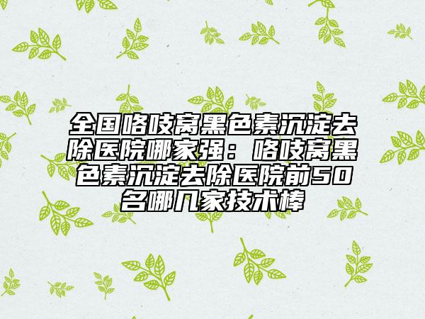 全國(guó)咯吱窩黑色素沉淀去除醫(yī)院哪家強(qiáng)：咯吱窩黑色素沉淀去除醫(yī)院前50名哪幾家技術(shù)棒