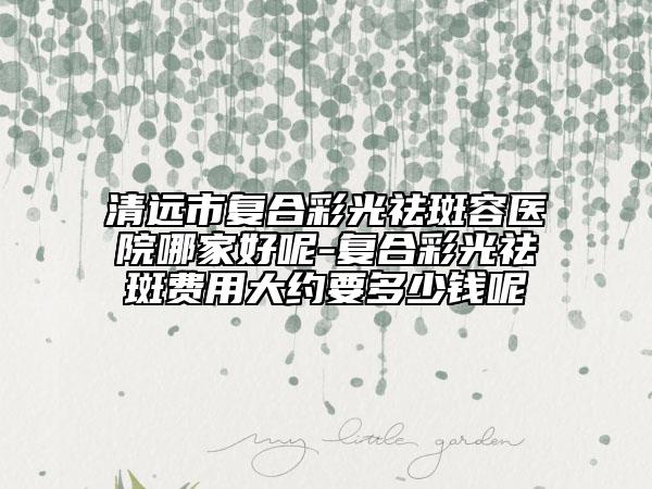 清遠(yuǎn)市復(fù)合彩光祛斑容醫(yī)院哪家好呢-復(fù)合彩光祛斑費用大約要多少錢呢