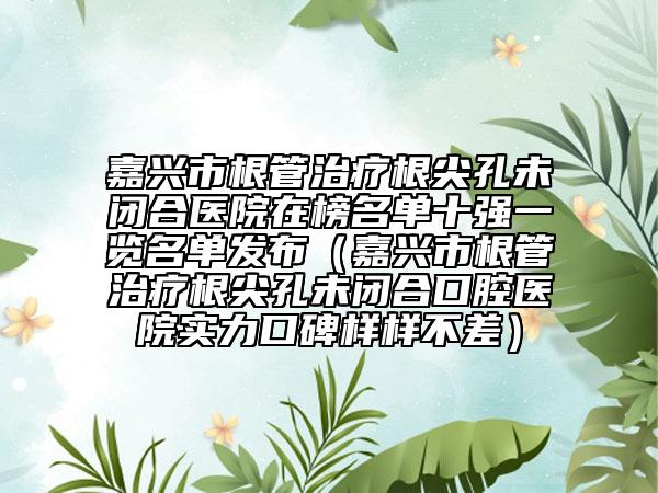 嘉興市根管治療根尖孔未閉合醫(yī)院在榜名單十強(qiáng)一覽名單發(fā)布（嘉興市根管治療根尖孔未閉合口腔醫(yī)院實(shí)力口碑樣樣不差）