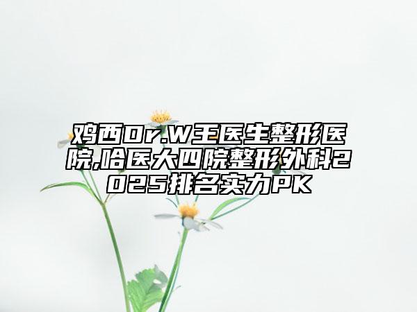 雞西Dr.W王醫(yī)生整形醫(yī)院,哈醫(yī)大四院整形外科2025排名實力PK