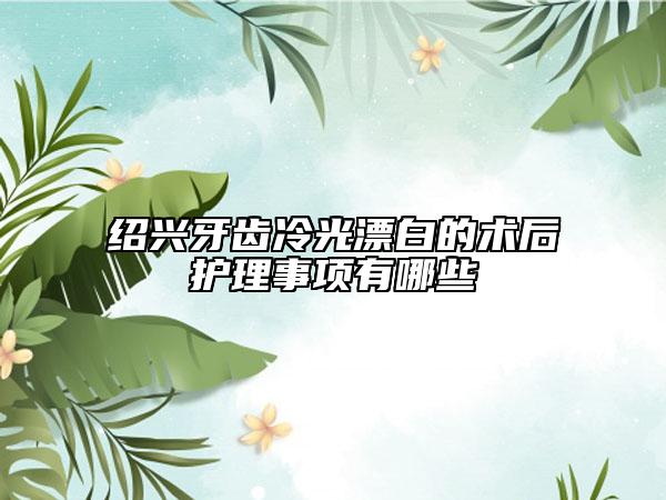 紹興牙齒冷光漂白的術(shù)后護(hù)理事項(xiàng)有哪些