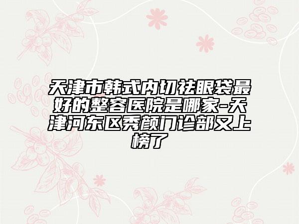 天津市韓式內(nèi)切祛眼袋最好的整容醫(yī)院是哪家-天津河東區(qū)秀顏門診部又上榜了