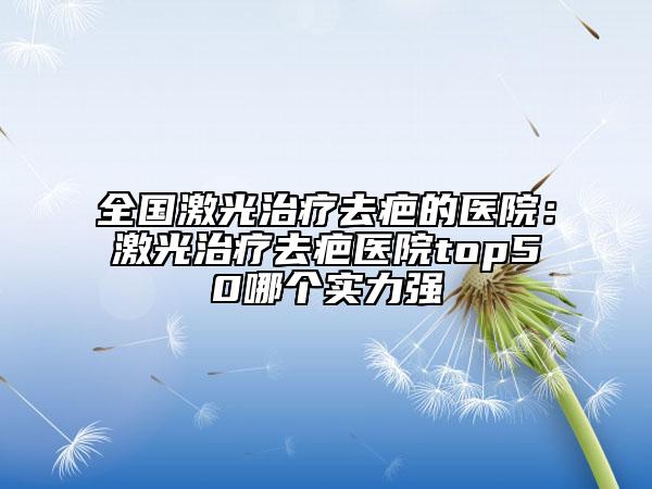 全國(guó)激光治療去疤的醫(yī)院：激光治療去疤醫(yī)院top50哪個(gè)實(shí)力強(qiáng)